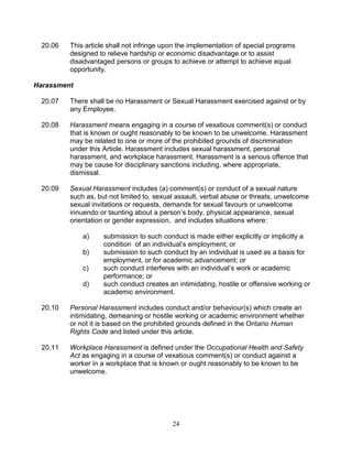 24
20.06 This article shall not infringe upon the implementation of special programs
designed to relieve hardship or economic disadvantage or to assist
disadvantaged persons or groups to achieve or attempt to achieve equal
opportunity.
Harassment
20.07 There shall be no Harassment or Sexual Harassment exercised against or by
any Employee.
20.08 Harassment means engaging in a course of vexatious comment(s) or conduct
that is known or ought reasonably to be known to be unwelcome. Harassment
may be related to one or more of the prohibited grounds of discrimination
under this Article. Harassment includes sexual harassment, personal
harassment, and workplace harassment. Harassment is a serious offence that
may be cause for disciplinary sanctions including, where appropriate,
dismissal.
20.09 Sexual Harassment includes (a) comment(s) or conduct of a sexual nature
such as, but not limited to, sexual assault, verbal abuse or threats, unwelcome
sexual invitations or requests, demands for sexual favours or unwelcome
innuendo or taunting about a person’s body, physical appearance, sexual
orientation or gender expression, and includes situations where:
a) submission to such conduct is made either explicitly or implicitly a
condition of an individual’s employment; or
b) submission to such conduct by an individual is used as a basis for
employment, or for academic advancement; or
c) such conduct interferes with an individual’s work or academic
performance; or
d) such conduct creates an intimidating, hostile or offensive working or
academic environment.
20.10 Personal Harassment includes conduct and/or behaviour(s) which create an
intimidating, demeaning or hostile working or academic environment whether
or not it is based on the prohibited grounds defined in the Ontario Human
Rights Code and listed under this article.
20.11 Workplace Harassment is defined under the Occupational Health and Safety
Act as engaging in a course of vexatious comment(s) or conduct against a
worker in a workplace that is known or ought reasonably to be known to be
unwelcome.
 