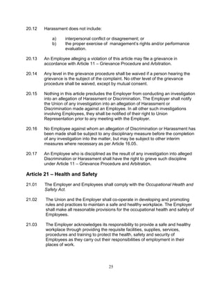 25
20.12 Harassment does not include:
a) interpersonal conflict or disagreement; or
b) the proper exercise of management’s rights and/or performance
evaluation.
20.13 An Employee alleging a violation of this article may file a grievance in
accordance with Article 11 – Grievance Procedure and Arbitration.
20.14 Any level in the grievance procedure shall be waived if a person hearing the
grievance is the subject of the complaint. No other level of the grievance
procedure shall be waived, except by mutual consent.
20.15 Nothing in this article precludes the Employer from conducting an investigation
into an allegation of Harassment or Discrimination. The Employer shall notify
the Union of any investigation into an allegation of Harassment or
Discrimination made against an Employee. In all other such investigations
involving Employees, they shall be notified of their right to Union
Representation prior to any meeting with the Employer.
20.16 No Employee against whom an allegation of Discrimination or Harassment has
been made shall be subject to any disciplinary measure before the completion
of any investigation into the matter, but may be subject to other interim
measures where necessary as per Article 16.05.
20.17 An Employee who is disciplined as the result of any investigation into alleged
Discrimination or Harassment shall have the right to grieve such discipline
under Article 11 – Grievance Procedure and Arbitration.
Article 21 – Health and Safety
21.01 The Employer and Employees shall comply with the Occupational Health and
Safety Act.
21.02 The Union and the Employer shall co-operate in developing and promoting
rules and practices to maintain a safe and healthy workplace. The Employer
shall make all reasonable provisions for the occupational health and safety of
Employees.
21.03 The Employer acknowledges its responsibility to provide a safe and healthy
workplace through providing the requisite facilities, supplies, services,
procedures and training to protect the health, safety and security of
Employees as they carry out their responsibilities of employment in their
places of work.
 