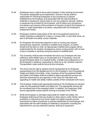 26
21.04 Employees have a right to know about dangers in their working environment.
The person designated by the department, school or faculty shall be
responsible for informing Employees of any procedures or policies
established by the Employer and associated with the safe handling of
materials or equipment; require them to use any protective devices, clothing
or equipment as provided by the Employer, and to follow such procedures,
and advise such persons of the existence of hazards of which the Employer is
aware or ought reasonably to be aware, associated with the Employee’s
employment duties.
21.05 Employees shall be made aware of the risk of occupational exposure to
certain hazardous materials for a fetus or nursing child, in very clear terms, as
part of all health and safety course materials.
21.06 An Employee who becomes pregnant or who is nursing may request
precautionary measures, including a modified work program, to protect
herself and the fetus or child. An appropriate modified work program will be
implemented for the duration of pregnancy and/or nursing period, with no loss
of pay or benefits or seniority during the period of modified work.
21.07 The University shall provide immediate first aid to any Employee who has
suffered a work-related injury on its premises and, if necessary, have the
injured Employee taken to a medical facility, a health-care professional or to
the Employee’s residence, depending on what his or her condition requires.
Transportation costs shall be borne by the University.
21.08 The Union has the right to appoint and be represented by an Employee
representative from the Bargaining Unit on the Employer’s Joint Occupational
Health and Safety Committee. Union members of the Occupational Health
and Safety Committees shall be entitled to attend educational courses and
seminars sponsored by any agencies or the Union for instruction and
upgrading on health and safety matters outside of their scheduled work hours.
21.09 The Employer shall provide appropriate training to the Employees as required
under the Occupational Health and Safety Act. The appropriate training will
be considered part of the assigned duties. In addition, the Supervisor shall
ensure appropriate hazard specific training is provided to the TA/RA.
21.10 While the Employer is ultimately responsible for health and safety, the
Employee shall ensure that any student or other person under his/her care or
jurisdiction is informed of any known health and safety hazards and the
requirement to follow procedures or policies established by the Employer and
associated with the safe handling of materials or equipment; including the
requirement to use any protective devices, clothing or equipment.
 