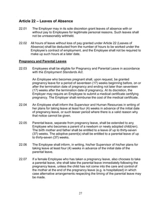 27
Article 22 – Leaves of Absence
22.01 The Employer may in its sole discretion grant leaves of absence with or
without pay to Employees for legitimate personal reasons. Such leaves shall
not be unreasonably withheld.
22.02 All hours of leave without loss of pay granted under Article 22 (Leaves of
Absence) shall be deducted from the number of hours to be worked under the
Employee’s contract of employment, and the Employee shall not be required to
make up such hours at a later date.
Pregnancy and Parental Leaves
22.03 Employees shall be eligible for Pregnancy and Parental Leave in accordance
with the Employment Standards Act.
An Employee who becomes pregnant shall, upon request, be granted
pregnancy leave for a period of seventeen (17) weeks beginning before, on or
after the termination date of pregnancy and ending not later than seventeen
(17) weeks after the termination date of pregnancy. At its discretion, the
Employer may require an Employee to submit a medical certificate certifying
pregnancy. The Employer shall reimburse the cost of the medical certificate.
22.04 An Employee shall inform the Supervisor and Human Resources in writing of
her plans for taking leave at least four (4) weeks in advance of the initial date
of pregnancy leave, or such lesser period where there is a valid reason why
that notice cannot be given.
22.05 Parental leave, separate from pregnancy leave, shall be extended to any
Employee who becomes a parent of a newborn or newly adopted child(ren).
The birth mother and father shall be entitled to a leave of up to thirty-seven
(37) weeks. The adoptive parent(s) shall be entitled to a parental leave of up
to thirty-seven (37) weeks.
22.06 The Employee shall inform, in writing, his/her Supervisor of his/her plans for
taking leave at least four (4) weeks in advance of the initial date of the
parental leave.
22.07 If a female Employee who has taken a pregnancy leave, also chooses to take
a parental leave, she shall take the parental leave immediately following the
pregnancy leave, unless the child has not come into the care and control of
the mother at the end of the pregnancy leave (e.g. is hospitalized) in which
case alternative arrangements respecting the timing of the parental leave may
be made.
 