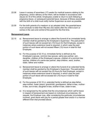 28
22.08 Leave in excess of seventeen (17) weeks for medical reasons relating to the
pregnancy, and/or delivery of the infant, will be treated in accordance with
clause 22.18 of this article. Employees unable to return to work following a
pregnancy leave, or subsequent parental leave, because of illness associated
with the birth of a child must notify his/her Supervisor as soon as possible.
22.09 For the birth parents of a newborn or an adopted child, the parental leave
must conclude no later than fifty-two (52) weeks after the child is born or
comes in the care and control of the parent for the first time.
Bereavement Leave
22.10 a) Bereavement leave to arrange or attend the funeral of an immediate family
member shall be granted by the Employee’s Supervisor. The paid portion
of such leaves will not exceed ten (10) hours for that Employee, except in
instances where extensive travel is required, in which case the paid
portion of such leave will not exceed fifteen (15) hours in total for that
Employee.
b) For the purpose of 22.10 a), immediate family is defined as the
Employee’s spouse, common law spouse, same-sex partner, son,
daughter, children of the Employee’s spouse, children of a common law
spouse, children of a same-sex partner, step-children, ward, brother,
sister, father and mother.
c) Bereavement leave to arrange or attend the funeral of an extended family
member shall be granted by the Employee’s Supervisor. The paid portion
of such leaves will not exceed five (5) hours for that Employee, except in
instances where extensive travel is required, in which case the paid
portion of such leave will not exceed ten (10) hours in total for that
Employee.
d) For the purpose of 22.10 c), extended family is defined as step-father,
step-mother, foster parent, grandchild, grandparent, father-in-law, mother-
in-law, son-in-law, daughter-in-law, brother-in-law, sister-in-law.
e) It is recognized by the parties that the circumstances which call for leave
in respect of bereavement are based on individual circumstances. On
request, the Employer may, after considering the particular circumstances
involved, grant leave with pay for a period greater than and/or in a manner
different than that provided above.
 