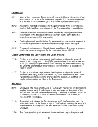 29
Court Leave
22.11 Upon written request, an Employee shall be granted leave without loss of pay
when summoned to serve for jury duty or jury selection, or when subpoenaed
as a witness to court proceedings to which the Employee is not a party.
22.12 Any monies remitted by the court for the performance of the required duties
shall be deducted from amounts paid to the Employee while on court leave.
22.13 Upon return to work the Employee shall provide the Employer with written
confirmation of the date(s) and time(s) on which he/she served and the
amount of pay received for jury service.
22.14 The Employee will provide his/her Supervisor with as much notice as possible
of such court proceedings so that alternate coverage can be arranged.
22.15 Time spent on leave under this subclause, equal to one Semester or greater,
shall not count as employment for the purpose of clause 12.03 A.
Labour Conferences and Conventions and Union Training
22.16 Subject to operational requirements, the Employer shall grant a leave of
absence without pay to up to five (5) Employees at one time, and a maximum
of ten (10) Employees per contract year, who may be elected or selected by
the Union to attend labour conferences or conventions not to exceed one
week in length.
22.17 Subject to operational requirements, the Employer shall grant a leave of
absence without pay, not to exceed ten (10) hours per semester, to a Union
representative who is attending a Union training session. At least two (2)
weeks notice must be provided to the Supervisor.
Sick Leave
22.18 Employees who have a full TAship or RAship (280 hours over two Semesters)
shall be granted up to five (5) hours of paid sick leave per Semester of the
appointment. Such sick leave will only apply to regularly scheduled classroom
or laboratory contact hours and no additional absences due to medical
reasons shall be with pay.
22.19 To qualify for sick leave, the Employee must notify the Supervisor as to the
expected duration of the illness or injury. The Employer may require a medical
certificate from the Employee, the cost of which shall be reimbursed by the
Employer.
22.20 The Employer shall grant a leave of absence without pay for long-term sick
 