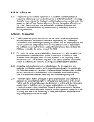 3
Article 1 – Purpose
1.01 The general purpose of this agreement is to establish an orderly collective
bargaining relationship between the University of Ontario Institute of Technology
(hereafter referred to as the Employer) and its Employees represented under this
agreement by the Public Service Alliance of Canada (hereinafter referred to as
the Union), to ensure the prompt and peaceful resolution of disputes and
grievances, and to set forth an agreement covering rates of pay and other
working conditions.
Article 2 – Recognition
2.01 The Employer recognizes the Union as the exclusive bargaining agent of all
teaching assistants and research assistants employed by the University of
Ontario Institute of Technology in the city of Oshawa who are employed save and
except Supervisors and persons above the rank of Supervisor as described in
the certificate issued by the Ontario Labour Relations Board dated October 30,
2009 and revised by the parties on April 23, 2013.
2.02 For clarity, the parties agree solely holding financial support, which may include
graduate research assistantships, grants, scholarships, bursaries, or other
academic financial support, does not place a person in the bargaining unit as
described in 2.01. This is without prejudice to the parties positions on whether a
person is performing the work of a teaching assistant or research assistant.
2.03 Any policy, individual agreement or letter between the Employer and any
particular individual(s), creating working conditions contrary to the provisions in
this Collective Agreement, whether more favourable or less favourable, shall be
null and void insofar as it affects such individual(s) who are in the Bargaining
Unit, or if temporarily removed, once they return to the Bargaining Unit.
2.04 The Union agrees that no Employee or group of Employees shall undertake to
represent the Union to the Employer without proper authorization of the Union.
To this end, the Union shall provide the Employer, in writing, with the names and
position titles of its Officers and the names and jurisdiction of its Stewards,
including the person designated Chief Steward, and the names of its Regional
Representative and its Negotiator. Similarly, the Employer shall supply the Union,
in writing, with a list of its Supervisory or other personnel with whom the Union
may be required to transact business.
 