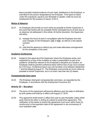 30
leave provided medical evidence of such need, satisfactory to the Employer, is
submitted to the person designated by the Employer. Time spent on leave
under this subclause, equal to one Semester or greater, shall not count as
employment for the purpose of clause 12.03 A.
Notice of Absence
22.21 An Employee will provide as much notice as possible to his/her Supervisor in
the event that he/she will not complete his/her scheduled hours of work due to
an absence not addressed in this article. At his/her discretion, the Supervisor
will either:
(i) reassign the hours of work in consultation with the Employee and note
such changes on the Employee’s TAF or RAF, as well as a new signed
contract;
or
(ii) note that the absence is without pay and make alternative arrangements
for the completion of the work.
Academic Conferences
22.22 Subject to the approval of the Supervisor where the Employee works, and
supported by a copy of the invitation to make a presentation as part of an
academic conference relevant to the Employee’s discipline as a student, an
Employee shall be granted conference leave without loss of pay not to exceed
ten (10) hours. Conference leave may only be taken once between September
1 and the following August 31. The Employee must provide as much notice as
possible to his/her Supervisor, but in no event, less than two (2) weeks.
Compassionate Care Leave
22.23 The Employer shall grant compassionate care leave, as requested by the
Employee, in accordance with the Employment Insurance Act.
Article 23 – Duration
23.01 The terms of this agreement will become effective upon the date of ratification
by both parties and shall be in effect until August 31, 2016.
23.02 This agreement shall remain in effect from year to year thereafter unless either
party informs the other in writing of a desire to amend this agreement. This
notification of the desire to amend the agreement must occur within three (3)
months prior to the expiration date of this agreement or any anniversary of
such expiration date.
 