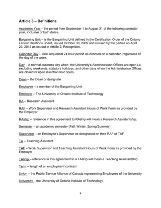 4
Article 3 – Definitions
Academic Year – the period from September 1 to August 31 of the following calendar
year, inclusive of both dates.
Bargaining Unit – is the Bargaining Unit defined in the Certification Order of the Ontario
Labour Relations Board, issued October 30, 2009 and revised by the parties on April
23, 2013 as set out in Article 2, Recognition.
Calendar Day – One sequential 24 hour period as denoted on a calendar, regardless of
the day of the week.
Day – A normal business day when the University’s Administration Offices are open i.e.
excluding weekends, statutory holidays, and other days when the Administration Offices
are closed or open less than four hours.
Dean – the Dean or designate
Employee – a member of the Bargaining Unit
Employer – The University of Ontario Institute of Technology
RA – Research Assistant
RAF – Work Supervisor and Research Assistant Hours of Work Form as provided by
the Employer
RAship – reference in this agreement to RAship will mean a Research Assistantship.
Semester – an academic semester (Fall, Winter, Spring/Summer)
Supervisor – an Employee’s Supervisor as designated on their RAF or TAF
TA – Teaching Assistant
TAF – Work Supervisor and Teaching Assistant Hours of Work Form as provided by the
Employer
TAship – reference in this agreement to a TAship will mean a Teaching Assistantship.
Term – length of an employment contract
Union – the Public Service Alliance of Canada representing Employees of the University
University – the University of Ontario Institute of Technology
 