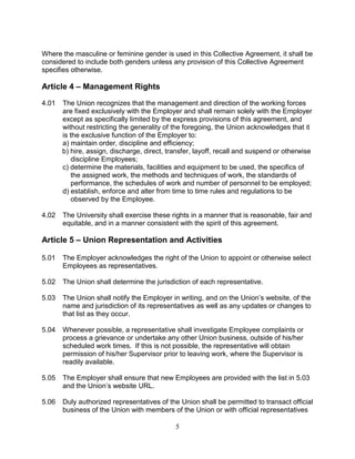 5
Where the masculine or feminine gender is used in this Collective Agreement, it shall be
considered to include both genders unless any provision of this Collective Agreement
specifies otherwise.
Article 4 – Management Rights
4.01 The Union recognizes that the management and direction of the working forces
are fixed exclusively with the Employer and shall remain solely with the Employer
except as specifically limited by the express provisions of this agreement, and
without restricting the generality of the foregoing, the Union acknowledges that it
is the exclusive function of the Employer to:
a) maintain order, discipline and efficiency;
b) hire, assign, discharge, direct, transfer, layoff, recall and suspend or otherwise
discipline Employees;
c) determine the materials, facilities and equipment to be used, the specifics of
the assigned work, the methods and techniques of work, the standards of
performance, the schedules of work and number of personnel to be employed;
d) establish, enforce and alter from time to time rules and regulations to be
observed by the Employee.
4.02 The University shall exercise these rights in a manner that is reasonable, fair and
equitable, and in a manner consistent with the spirit of this agreement.
Article 5 – Union Representation and Activities
5.01 The Employer acknowledges the right of the Union to appoint or otherwise select
Employees as representatives.
5.02 The Union shall determine the jurisdiction of each representative.
5.03 The Union shall notify the Employer in writing, and on the Union’s website, of the
name and jurisdiction of its representatives as well as any updates or changes to
that list as they occur.
5.04 Whenever possible, a representative shall investigate Employee complaints or
process a grievance or undertake any other Union business, outside of his/her
scheduled work times. If this is not possible, the representative will obtain
permission of his/her Supervisor prior to leaving work, where the Supervisor is
readily available.
5.05 The Employer shall ensure that new Employees are provided with the list in 5.03
and the Union’s website URL.
5.06 Duly authorized representatives of the Union shall be permitted to transact official
business of the Union with members of the Union or with official representatives
 