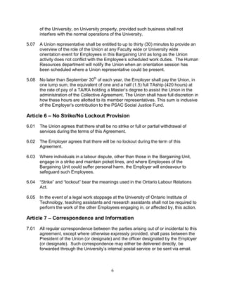 6
of the University, on University property, provided such business shall not
interfere with the normal operations of the University.
5.07 A Union representative shall be entitled to up to thirty (30) minutes to provide an
overview of the role of the Union at any Faculty wide or University wide
orientation event for Employees in this Bargaining Unit as long as the Union
activity does not conflict with the Employee’s scheduled work duties. The Human
Resources department will notify the Union when an orientation session has
been scheduled where a Union representative could be present.
5.08 No later than September 30th
of each year, the Employer shall pay the Union, in
one lump sum, the equivalent of one and a half (1.5) full TAship (420 hours) at
the rate of pay of a TA/RA holding a Master’s degree to assist the Union in the
administration of the Collective Agreement. The Union shall have full discretion in
how these hours are allotted to its member representatives. This sum is inclusive
of the Employer’s contribution to the PSAC Social Justice Fund.
Article 6 – No Strike/No Lockout Provision
6.01 The Union agrees that there shall be no strike or full or partial withdrawal of
services during the terms of this Agreement.
6.02 The Employer agrees that there will be no lockout during the term of this
Agreement.
6.03 Where individuals in a labour dispute, other than those in the Bargaining Unit,
engage in a strike and maintain picket lines, and where Employees of the
Bargaining Unit could suffer personal harm, the Employer will endeavour to
safeguard such Employees.
6.04 “Strike” and “lockout” bear the meanings used in the Ontario Labour Relations
Act.
6.05 In the event of a legal work stoppage at the University of Ontario Institute of
Technology, teaching assistants and research assistants shall not be required to
perform the work of the other Employees engaging in, or affected by, this action.
Article 7 – Correspondence and Information
7.01 All regular correspondence between the parties arising out of or incidental to this
agreement, except where otherwise expressly provided, shall pass between the
President of the Union (or designate) and the officer designated by the Employer
(or designate). Such correspondence may either be delivered directly, be
forwarded through the University’s internal postal service or be sent via email.
 