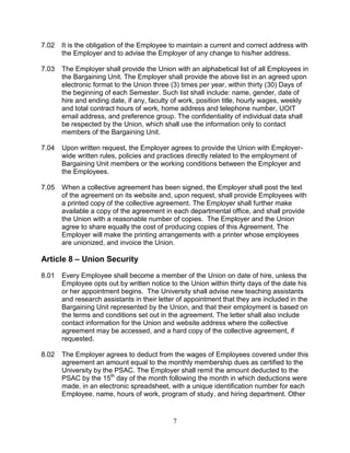 7
7.02 It is the obligation of the Employee to maintain a current and correct address with
the Employer and to advise the Employer of any change to his/her address.
7.03 The Employer shall provide the Union with an alphabetical list of all Employees in
the Bargaining Unit. The Employer shall provide the above list in an agreed upon
electronic format to the Union three (3) times per year, within thirty (30) Days of
the beginning of each Semester. Such list shall include: name, gender, date of
hire and ending date, if any, faculty of work, position title, hourly wages, weekly
and total contract hours of work, home address and telephone number, UOIT
email address, and preference group. The confidentiality of individual data shall
be respected by the Union, which shall use the information only to contact
members of the Bargaining Unit.
7.04 Upon written request, the Employer agrees to provide the Union with Employer-
wide written rules, policies and practices directly related to the employment of
Bargaining Unit members or the working conditions between the Employer and
the Employees.
7.05 When a collective agreement has been signed, the Employer shall post the text
of the agreement on its website and, upon request, shall provide Employees with
a printed copy of the collective agreement. The Employer shall further make
available a copy of the agreement in each departmental office, and shall provide
the Union with a reasonable number of copies. The Employer and the Union
agree to share equally the cost of producing copies of this Agreement. The
Employer will make the printing arrangements with a printer whose employees
are unionized, and invoice the Union.
Article 8 – Union Security
8.01 Every Employee shall become a member of the Union on date of hire, unless the
Employee opts out by written notice to the Union within thirty days of the date his
or her appointment begins. The University shall advise new teaching assistants
and research assistants in their letter of appointment that they are included in the
Bargaining Unit represented by the Union, and that their employment is based on
the terms and conditions set out in the agreement. The letter shall also include
contact information for the Union and website address where the collective
agreement may be accessed, and a hard copy of the collective agreement, if
requested.
8.02 The Employer agrees to deduct from the wages of Employees covered under this
agreement an amount equal to the monthly membership dues as certified to the
University by the PSAC. The Employer shall remit the amount deducted to the
PSAC by the 15th
day of the month following the month in which deductions were
made, in an electronic spreadsheet, with a unique identification number for each
Employee, name, hours of work, program of study, and hiring department. Other
 