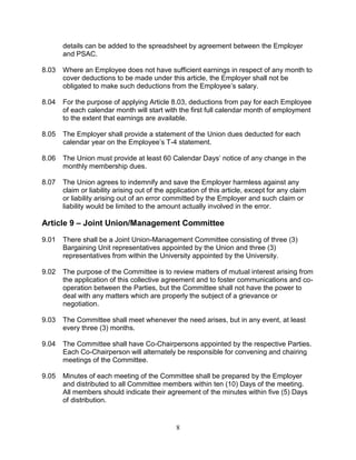 8
details can be added to the spreadsheet by agreement between the Employer
and PSAC.
8.03 Where an Employee does not have sufficient earnings in respect of any month to
cover deductions to be made under this article, the Employer shall not be
obligated to make such deductions from the Employee’s salary.
8.04 For the purpose of applying Article 8.03, deductions from pay for each Employee
of each calendar month will start with the first full calendar month of employment
to the extent that earnings are available.
8.05 The Employer shall provide a statement of the Union dues deducted for each
calendar year on the Employee’s T-4 statement.
8.06 The Union must provide at least 60 Calendar Days’ notice of any change in the
monthly membership dues.
8.07 The Union agrees to indemnify and save the Employer harmless against any
claim or liability arising out of the application of this article, except for any claim
or liability arising out of an error committed by the Employer and such claim or
liability would be limited to the amount actually involved in the error.
Article 9 – Joint Union/Management Committee
9.01 There shall be a Joint Union-Management Committee consisting of three (3)
Bargaining Unit representatives appointed by the Union and three (3)
representatives from within the University appointed by the University.
9.02 The purpose of the Committee is to review matters of mutual interest arising from
the application of this collective agreement and to foster communications and co-
operation between the Parties, but the Committee shall not have the power to
deal with any matters which are properly the subject of a grievance or
negotiation.
9.03 The Committee shall meet whenever the need arises, but in any event, at least
every three (3) months.
9.04 The Committee shall have Co-Chairpersons appointed by the respective Parties.
Each Co-Chairperson will alternately be responsible for convening and chairing
meetings of the Committee.
9.05 Minutes of each meeting of the Committee shall be prepared by the Employer
and distributed to all Committee members within ten (10) Days of the meeting.
All members should indicate their agreement of the minutes within five (5) Days
of distribution.
 