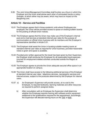 9
9.06 The Joint Union/Management Committee shall function as a forum in which the
Employer and the Union shall advise each other of anticipated trends or policy
changes, of which either may be aware, which may have an impact on the
Bargaining Unit.
Article 10 – Service and Facilities
10.01 The Employer agrees that in those academic units where Employees are
employed, the Union will be provided access to space on existing bulletin boards
for the posting of official Union notices.
10.02 The Employer agrees that the Union may make use of the Employer’s internal
post and e-mail services at standard internal user rates for the purpose of
communication on official Union business with its members and the Employer’s
representative identified in Article 5.01.
10.03 The Employer shall assist the Union in locating suitable meeting rooms at
standard internal user rates as required for Union business, provided reasonable
notice is given and space is available.
10.04 Provided prior written approval for the travel has been given by their Supervisor,
the Employer shall reimburse the Employee for all reasonable travel expenses
incurred for employment-related activities conducted outside the Region of
Durham.
10.05 The Employer agrees to provide the Union adequate secured office space in an
appropriate location on campus.
10.06 The Union shall have access to the following additional services of the Employer
at standard internal user rates: telephone services, reprographic services and
internet access, subject to the protocols determined by the Employer for internal
users.
10.07 a) An Employee’s Supervisor will provide access, at no cost to the
Employee, to required textbooks, learning materials and other resources
as required to perform assigned duties.
b) After consultation with an Employee the Supervisor shall determine
whether the Employee requires training with software and/or equipment
additional to the qualifications required for the appointment. Accordingly
the Supervisor will allocate training hours on the TAF or RAF.
 