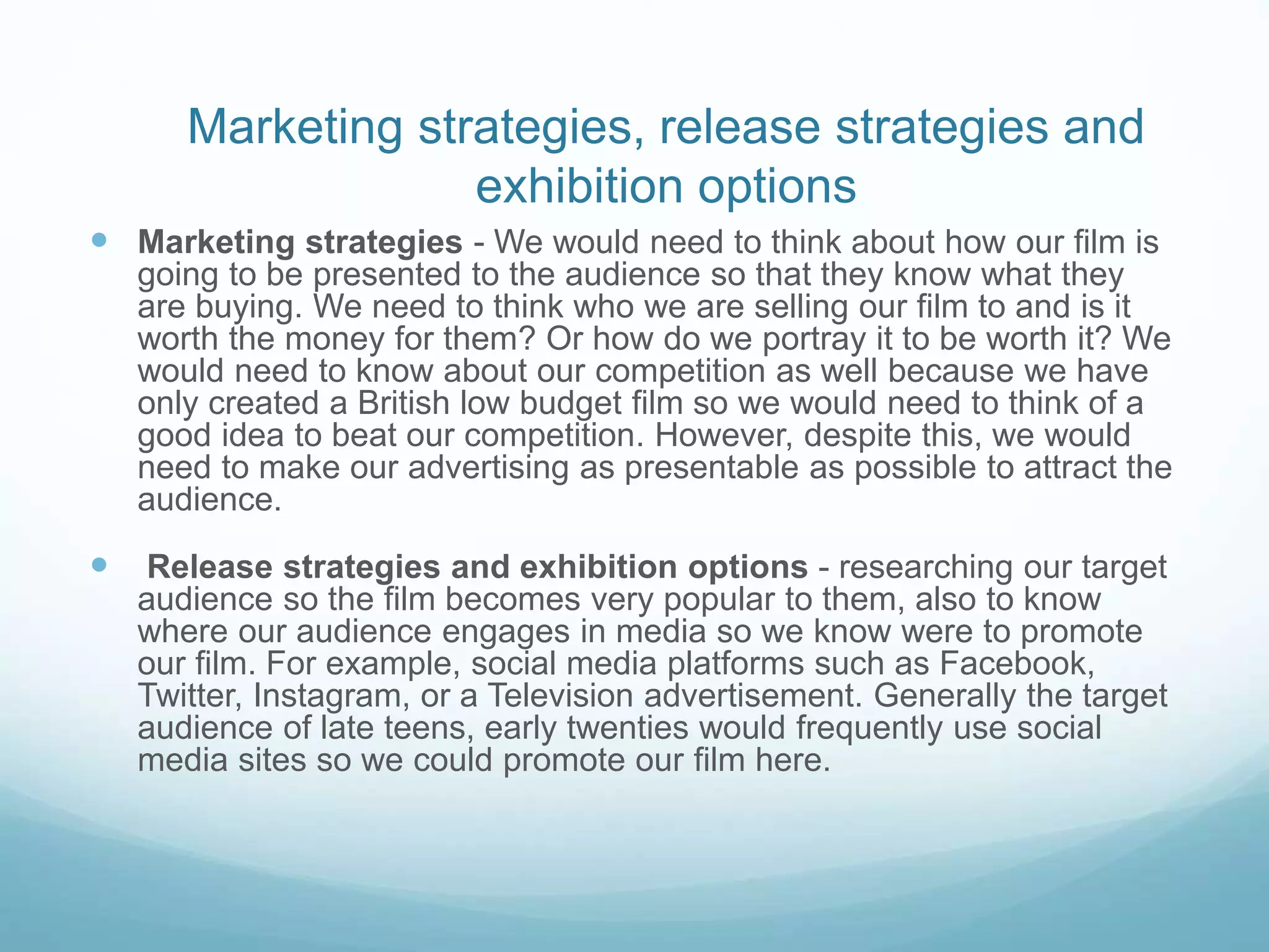 Marketing strategies, release strategies and
exhibition options
 Marketing strategies - We would need to think about how our film is
going to be presented to the audience so that they know what they
are buying. We need to think who we are selling our film to and is it
worth the money for them? Or how do we portray it to be worth it? We
would need to know about our competition as well because we have
only created a British low budget film so we would need to think of a
good idea to beat our competition. However, despite this, we would
need to make our advertising as presentable as possible to attract the
audience.
 Release strategies and exhibition options - researching our target
audience so the film becomes very popular to them, also to know
where our audience engages in media so we know were to promote
our film. For example, social media platforms such as Facebook,
Twitter, Instagram, or a Television advertisement. Generally the target
audience of late teens, early twenties would frequently use social
media sites so we could promote our film here.
 