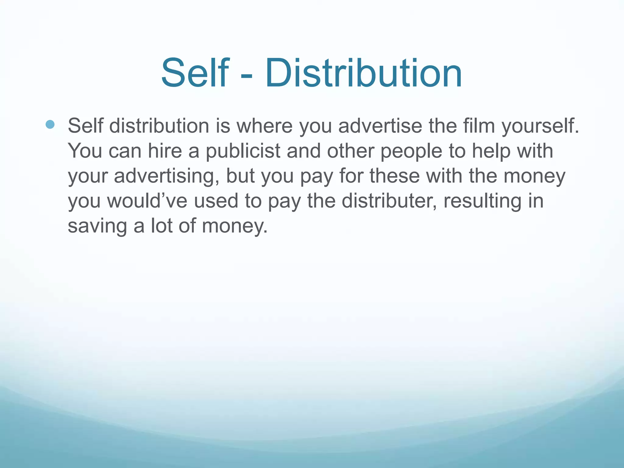 Self - Distribution
 Self distribution is where you advertise the film yourself.
You can hire a publicist and other people to help with
your advertising, but you pay for these with the money
you would’ve used to pay the distributer, resulting in
saving a lot of money.
 