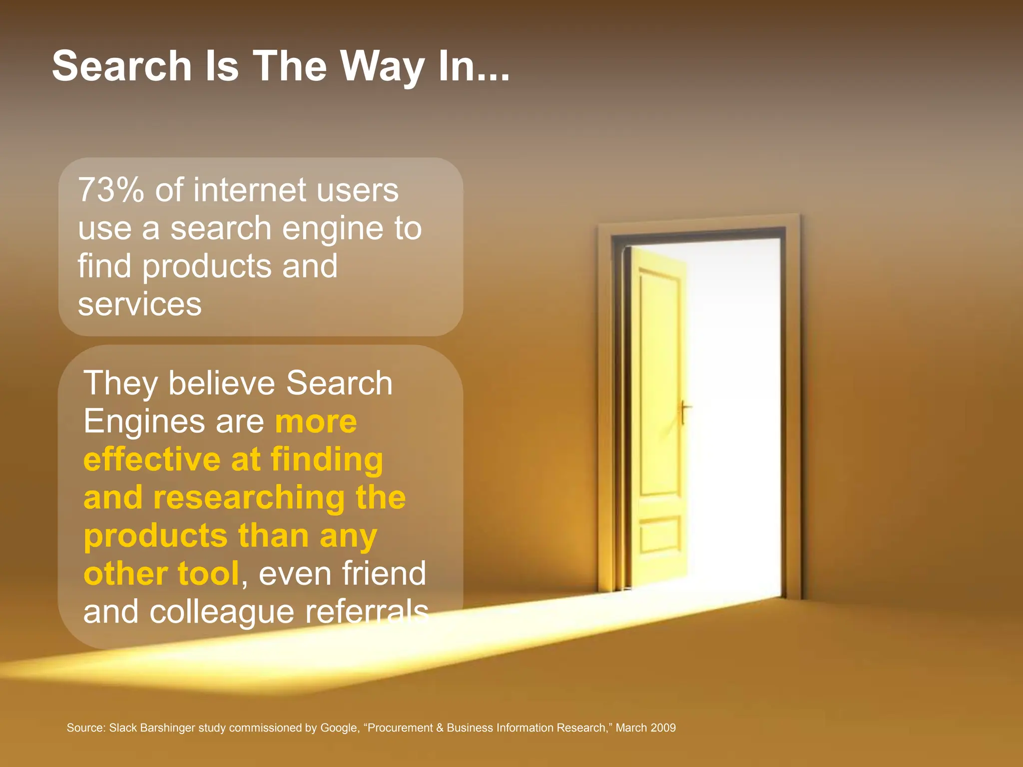 Search Is The Way In...

 73% of internet users
 use a search engine to
 find products and
 services

  They believe Search
  Engines are more
  effective at finding
  and researching the
  products than any
  other tool, even friend
  and colleague referrals


Source: Slack Barshinger study commissioned by Google, “Procurement & Business Information Research,” March 2009   Google Confidential and Proprietary   12
 