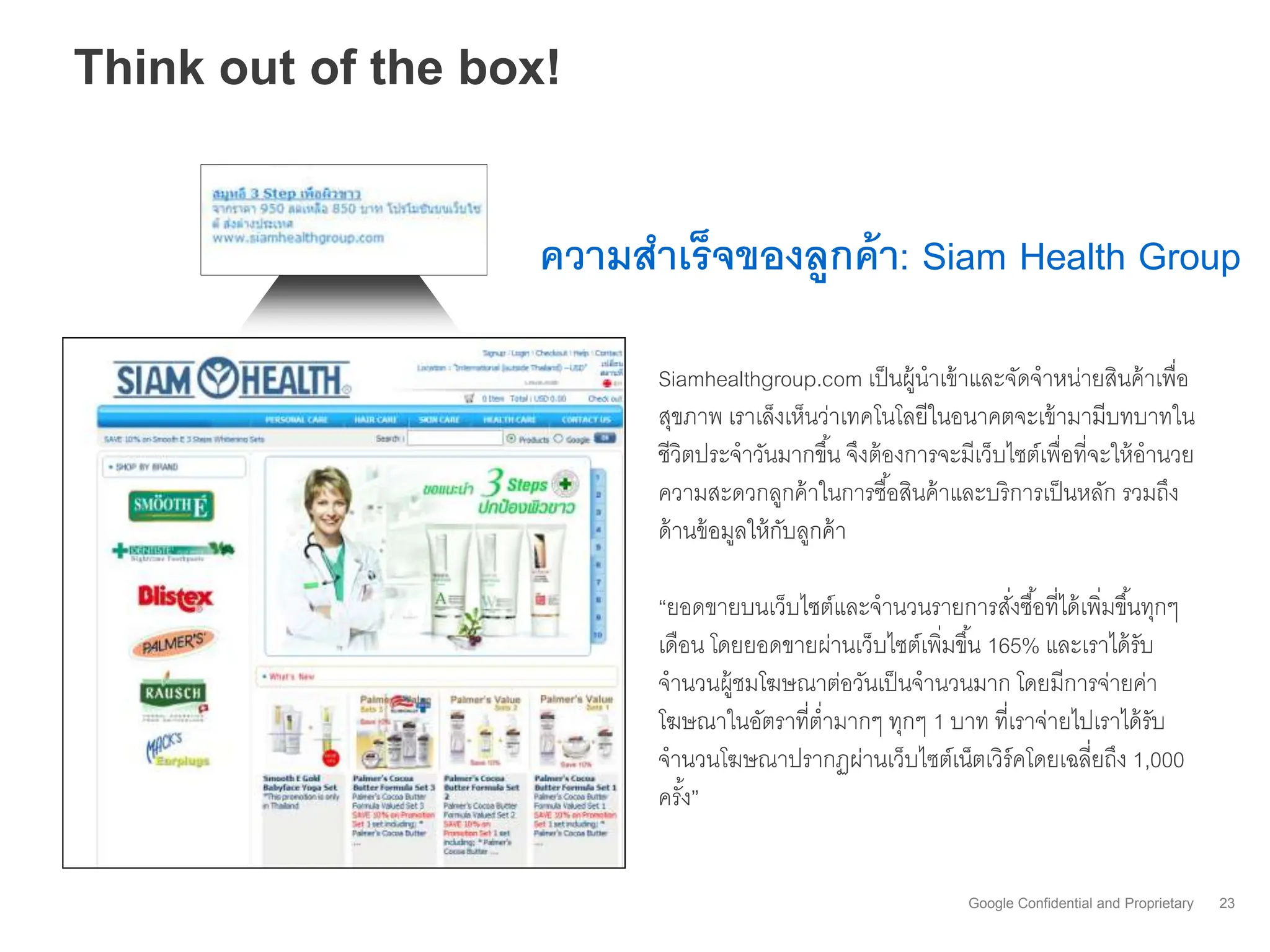 Think out of the box!


                    ความสาเร็จของลูกค้ า: Siam Health Group

                          Siamhealthgroup.com เป็ นผู้นาเข้ าและจัดจาหน่ายสินค้ าเพื่อ
                          สุขภาพ เราเล็งเห็นว่าเทคโนโลยีในอนาคตจะเข้ ามามีบทบาทใน
                          ชีวิตประจาวันมากขึ ้น จึงต้ องการจะมีเว็บไซต์เพื่อที่จะให้ อานวย
                          ความสะดวกลูกค้ าในการซื ้อสินค้ าและบริการเป็ นหลัก รวมถึง
                          ด้ านข้ อมูลให้ กบลูกค้ า
                                           ั

                          “ยอดขายบนเว็บไซต์และจานวนรายการสังซื ้อที่ได้ เพิ่มขึ ้นทุกๆ
                                                                 ่
                          เดือน โดยยอดขายผ่านเว็บไซต์เพิมขึ ้น 165% และเราได้ รับ
                                                        ่
                          จานวนผู้ชมโฆษณาต่อวันเป็ นจานวนมาก โดยมีการจ่ายค่า
                          โฆษณาในอัตราที่ต่ามากๆ ทุกๆ 1 บาท ที่เราจ่ายไปเราได้ รับ
                          จานวนโฆษณาปรากฏผ่านเว็บไซต์เน็ตเวิร์คโดยเฉลี่ยถึง 1,000
                          ครัง”
                             ้


                                                              Google Confidential and Proprietary   23
 