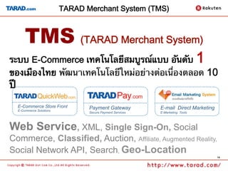 TARAD Merchant System (TMS)



      TMS (TARAD Merchant System)
ระบบ E-Commerce เทคโนโลยีสมบูรณ์แบบ อันดับ                                    1
ของเมืองไทย พัฒนาเทคโนโลยีใหม่อย่างต่อเนื่องตลอด 10
ปี 	
  E-Commerce Store Front        Payment Gateway           E-mail Direct Marketing
  E-Commerce Solutions
                                Secure Payment Services   E-Marketing Tools




Web Service, XML, Single Sign-On, Social
Commerce, Classified, Auction, Affiliate, Augmented Reality,
Social Network API, Search, Geo-Location
                                                                                    14
 
