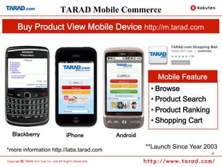 TARAD Mobile Commerce
    Buy Product View Mobile Device http://m.tarad.com	




                                                            Mobile Feature	
                                                         • Browse
                                                         • Product Search
                                                         • Product Ranking
                                                         • Shopping Cart
  Blackberry	
          iPhone	
            Android	

*more information http://labs.tarad.com	
                                                        **Launch Since Year 2003
                                                                               17
 