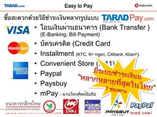 Easy to Pay

ซื้อสะดวกด้วยวิธีชําระเงินหลากรูปแบบ	
           •  โอนเงินผ่านธนาคาร (Bank Transfer ) 
                (E-Banking, Bill Payment)
           •    บัตรเครดิต (Credit Card
           •    Installment (KTC, Krungsri, Citibank, Kbank)
           •    Convenient Store (7-11)
           •    Paypal
           •    Paysbuy
           •    mPay - ผ่านโทรศัพท์มือถือ
                                                               8
 