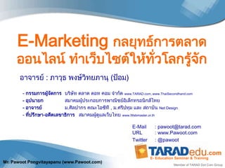E-Marketing กลยุทธ์การตลาด
     ออนไลน์ ทาเว็บไซต์ให้ทั่วโลกรู้จัก
       อาจารย์ : ภาวุธ พงษ์วิทยภานุ (ป้อม)

        - กรรมการผู้จดการ บริษัท ตลาด ดอท คอม จากัด www.TARAD.com, www.ThaiSecondhand.com
                      ั
        - อุปนายก           สมาคมผู้ประกอบการพาณิชย์อิเล็กทรอนิกส์ไทย
        - อาจารย์           ม.ศิลปากร คณะไอซีที , ม.ศรีปทุม และ สถาบัน Net Design
        - ที่ปรึกษา-อดีตเลขาธิการ สมาคมผู้ดูแลเว็บไทย www.Webmaster.or.th

                                                            E-Mail      : pawoot@tarad.com
                                                            URL         : www.Pawoot.com
                                                            Twitter     : @pawoot

                                                                                                     .com
                                                                      E- Education Seminar & Training
Mr. Pawoot Pongvitayapanu (www.Pawoot.com)
                                                                                  Member of TARAD Dot Com Group
 
