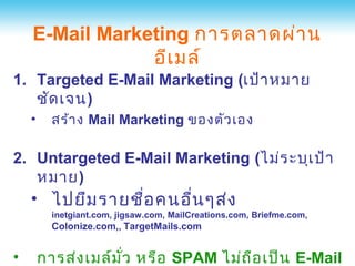 E-Mail Marketing การตลาดผ่า น
                อีเ มล์
1. Targeted E-Mail Marketing (เป้า หมาย
   ชัด เจน)
    •     สร้า ง Mail Marketing ของตัว เอง

2. Untargeted E-Mail Marketing (ไม่ร ะบุเ ป้า
   หมาย)
    • ไปยืม รายชือ คนอื่น ๆส่ง
                 ่
          inetgiant.com, jigsaw.com, MailCreations.com, Briefme.com,
          Colonize.com,, TargetMails.com


•       การส่ง เมล์ม ว หรือ SPAM ไม่ถ ือ เป็น E-Mail
                     ั่
 