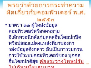 พรบว่า ด้ว ยการกระทำา ความ
ผิด เกีย วกับ คอมพิว เตอร์ พ .ศ.
       ่
              ๒๕๕๐
• มาตรา ๑๑ ผู้ใดส่งข้อมูล
  คอมพิวเตอร์หรือจดหมาย
  อิเล็กทรอนิกส์แก่บคคลอื่นโดยปกปิด
                     ุ
  หรือปลอมแปลงแหล่งทีมาของกา
                         ่
  รส่งข้อมูลดังกล่าว อันเป็นการรบกวน
  การใช้ระบบคอมพิวเตอร์ของ บุคคล
  อื่นโดยปกติสุข ต้อ งระวางโทษปรับ
 