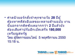 • ศาลนิว ยอร์ก สัง จำา คุก ชายวัย 28 ปีผ ู้
                    ่
  ต้อ งหาคดีส ง อีเ มลขยะหลายล้า นฉบับ งาน
                 ่
  นีน อกจากติด ซัง เตมากกว่า 2 ปีแ ล้ว ยัง
    ้
  ต้อ งเสีย ค่า ปรับ อีก เบ็ด เสร็จ 180,000
  เหรีย ญสหรัฐ
  โดย ผูจัดการออนไลน์ 5 พฤศจิกายน 2550
        ้
  15:18 น.
 