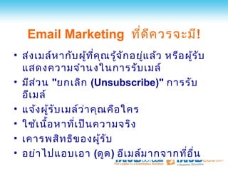 Email Marketing ที่ด ีค วรจะมี!
• ส่ง เมล์ห ากับ ผู้ท ี่ค ณ รู้จ ัก อยูแ ล้ว หรือ ผูร ับ
                           ุ           ่            ้
  แสดงความจำา นงในการรับ เมล์
• มีส ว น "ยกเลิก (Unsubscribe)" การรับ
      ่
  อีเ มล์
• แจ้ง ผูร ับ เมล์ว ่า คุณ คือ ใคร
          ้
• ใช้เ นื้อ หาที่เ ป็น ความจริง
• เคารพสิท ธิข องผูร ับ  ้
• อย่า ไปแอบเอา (ดูด ) อีเ มล์ม ากจากที่อ ื่น
 