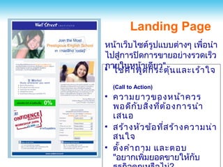 Landing Page
หน้าเว็บไซต์รูปแบบต่างๆ เพือนำา
                              ่
ไปสู่การปิดการขายอย่างรวดเร็ว
• ใช้ค ำา พูาเดียว" ้น และเร้า ใจ
ภายในหน้
            ด กระตุ
  (Call to Action)
• ความยาวของหน้า ควร
  พอดีก ับ สิ่ง ทีต ้อ งการนำา
                  ่
  เสนอ
• สร้า งหัว ข้อ ทีส ร้า งความน่า
                    ่
  สนใจ
• ตั้ง คำา ถาม และตอบ
  "อยากเพิมยอดขายให้กับ
             ่
 