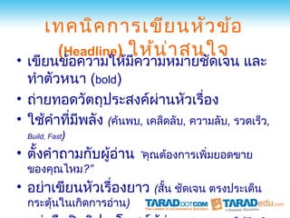 เทคนิค การเขีย นหัว ข้อ
        (Headline) ให้น า สนใจ
                        ่
• เขียนข้อความให้มีความหมายชัดเจน และ
  ทำาตัวหนา (bold)
• ถ่ายทอดวัตถุประสงค์ผ่านหัวเรื่อง
• ใช้คำาทีมีพลัง (ค้นพบ, เคล็ดลับ, ความลับ, รวดเร็ว,
          ่
  Build, Fast)

• ตั้งคำาถามกับผู้อ่าน “คุณต้องการเพิ่มยอดขาย
  ของคุณไหม?”
• อย่าเขียนหัวเรื่องยาว (สั้น ชัดเจน ตรงประเด็น
  กระตุ้นในเกิดการอ่าน)
 