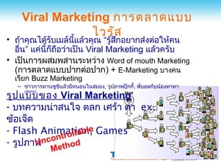 Viral Marketing การตลาดแบบ
                ไวรัส
• ถ้าคุณได้รับเมล์นแล้วคุณ “รู้สกอยากส่งต่อให้คน
                      ี้          ึ
  อื่น” แค่นี้ก็ถอว่าเป็น Viral Marketing แล้วครับ
                 ื
• เป็นการผสมพสานระหว่าง Word of mouth Marketing
  (การตลาดแบบปากต่อปาก) + E-Marketing บางคน
  เรียก Buzz Marketing
   – ข่าวการทานซูชิแล้วมีหนอนในสมอง, รูปภาพปุ๊กกี้, พี่บอลกับน้องทาทา
รูป แบบของ Viral Marketing
     (demo)



- บทความน่าสนใจ ตลก เศร้า ด่า ex.
ซ้อเจ็ด
               llable
- Flash Animation, Games
          ontro
- รูปภาพnc ethod
        U
                M
 