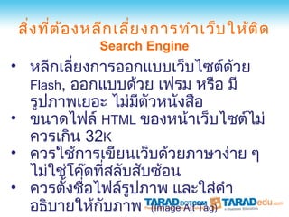 สิ่ง ที่ต ้อ งหลีก เลี่ย งการทำา เว็บ ให้ต ิด
               Search Engine
• หลีกเลียงการออกแบบเว็บไซต์ดวย
         ่                       ้
  Flash, ออกแบบด้วย เฟรม หรือ มี
  รูปภาพเยอะ ไม่มตัวหนังสือ
                   ี
• ขนาดไฟล์ HTML ของหน้าเว็บไซต์ไม่
  ควรเกิน 32K
• ควรใช้การเขียนเว็บด้วยภาษาง่าย ๆ
  ไม่ใช่โค๊ดทีสลับสับซ้อน
               ่
• ควรตังชือไฟล์รูปภาพ และใส่คำา
        ้ ่
  อธิบายให้กบภาพ (Image Alt Tag)
             ั
 