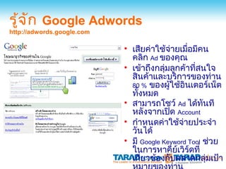 รู้จ ก Google Adwords
     ั
http://adwords.google.com

                            • เสียค่าใช้จ่ายเมือมีคน
                                                ่
                              คลิก Ad ของคุณ
                            • เข้าถึงกลุ่มลูกค้าทีสนใจ
                                                  ่
                              สินค้าและบริการของท่าน
                              80 % ของผู้ใช้อินเตอร์เน็ต
                              ทังหมด
                                ้
                            • สามารถโชว์ Ad ได้ทันที
                              หลังจากเปิด Account
                            • กำาหนดค่าใช้จ่ายประจำา
                              วันได้
                            • มี Google Keyword Tool ช่วย
                              ในการหาคียเวิร์ดที่
                                            ์
                              เกี่ยวข้องกับตลาดกลุ่มเป้า
 