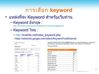 การเลือ ก keyword
• แหล่งที่จะ Keyword สำาหรับเว็บท่าน
  – Keyword อังกฤษ :
    http://inventory.overture.com/d/searchinventory/suggestion/

  – Keyword ไทย :
    - http://truehits.net/index_keyword.php
    - https://adwords.google.com/select/KeywordToolExternal
 