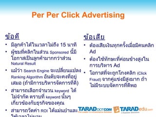 Per Per Click Advertising

ข้อ ดี                                 ข้อ เสีย
• มีลูกค้าได้ในเวลาไม่ถง 15 นาที
                        ึ             • ต้องเสียเงินทุกครั้งเมื่อมีคนคลิก
• ผู้ชมที่คลิกในส่วน Sponsored นี้มี    Ad
  โอกาสเป็นลูกค้ามากกว่าส่วน          • ต้องใช้ทกษะที่ค่อนข้างสูงใน
                                                 ั
  Natural Result
                                        การบริหาร Ad
• แม้ว่า Search Engine จะเปลี่ยนแปลง •
                                        โอกาสที่จะถูกโกงคลิก (Click
  Ranking Algorithm อันดับจะคงที่อยู่
                                        Fraud) จากคู่แข่งมีสูงมาก ถ้า
  เสมอ (ถ้ามีการบริหารจัดการที่ดี)      ไม่มีระบบจัดการที่ดีพอ
• สามารถเลือกจำานวน keyword ได้
  ไม่จำากัด ตราบที่ keyword นั้นๆ
  เกี่ยวข้องกับธุรกิจของคุณ
• สามารถวัดค่า ROI ได้แม่นยำาและ
 