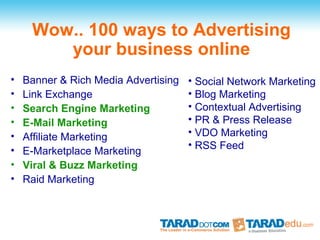Wow.. 100 ways to Advertising
        your business online
•   Banner & Rich Media Advertising   • Social Network Marketing
•   Link Exchange                     • Blog Marketing
•   Search Engine Marketing           • Contextual Advertising
•   E-Mail Marketing                  • PR & Press Release
•   Affiliate Marketing               • VDO Marketing
                                      • RSS Feed
•   E-Marketplace Marketing
•   Viral & Buzz Marketing
•   Raid Marketing
 