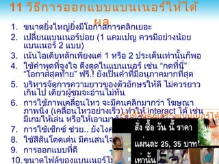 11 วิธ ีก ารออกแบบแบนเนอร์ใ ห้ไ ด้
                     ผล
1. ขนาดยิ่งใหญ่ยงมีโอกาสการคลิกเยอะ
                ิ่
2. เปลี่ยนแบนเนอร์บ่อย (1 แคมเปญ ควรมีอย่างน้อย
    แบนเนอร์ 2 แบบ)
3. เน้นไอเดียหลักเพียงแค่ 1 หรือ 2 ประเด็นเท่านันก็พอ้
4. ใช้คำาพูดทีจูงใจ ดึงดูดในแบนเนอร์ เช่น “กดทีน”
                ่                                   ่ ี่
    “โอกาสสุดท้าย” ฟรี.! ยังเป็นคำาทีมอนุภาคมากทีสด
                                     ่ ี               ่ ุ
5. บริหารจัดการความยาวของตัวอักษรให้ดี ไม่ควรยาว
    เกินไป เดี๋ยวผู้ชมจะอ่านไม่ทน
                                ั
6. การใช้ภาพเคลื่อนไหว จะมีคนคลิกมากว่า โฆษณา
    ภาพนิ่ง (เคลื่อนไหวอย่างเร็ว) ทำาให้ interact ได้ เช่น
    มีเกมให้เล่น หรือให้เอาเมาส์คลิกเพืห้คุณสร้าbanner ได
                                เว็บทีใ อเล่นกับ งแบนเนอร์
                                       ่ ่
                                           www.AdDesigner.com
7. การใช้เซ็กซ์ ช่วย.. ยังไงคนก็สนใจ www.ABCbanners.com
8. ใช้สสันโดดเด่น มีคนสนใจมากกว่า สีดำาๆ ถมึนๆ
        ี
9. การออกแบบทีดี    ่
10. ขนาดไฟล์ของแบนเนอร์ไม่ควรใหญ่จนเกินไป
 