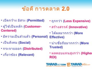 ข้อ ดี การตลาด 2.0
• เปิด กว้า ง อิส ระ (Permitted)   • ถูก กว่า (Less Expensive)
• ผู้ใ ช้เ ป็น หลัก (Customer-     • สร้า งสรรค์ (Innovative)
Centered)
                                  • ได้ผ ลมากกว่า (More
• มีค วามเป็น ส่ว นตัว (Personal) Effective)
• เป็น สัง คม (Social)             • น่า เชื่อ ถือ มากกว่า (More
• กระจายออก (Distributed)          Trusted)

• เกี่ย วข้อ ง (Relevant)          • ผลตอบแทนสูง กว่า (Higher
                                   ROI)
 