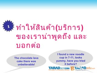 1    ทำา ให้ส น ค้า (บริก าร)
              ิ
     ของเราน่า พูด ถึง และ
     บอกต่อ
                          I found a new noodle
    The chocolate lava       cup in 7-11, looks
     cake there was      yummy, have you tried
      unbelievable!             it before?
 