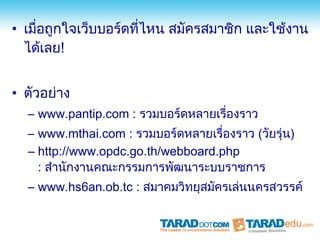 • เมื่อถูกใจเว็บบอร์ดที่ไหน สมัครสมาชิก และใช้งาน
  ได้เลย!


• ตัวอย่าง
  – www.pantip.com : รวมบอร์ดหลายเรื่องราว
  – www.mthai.com : รวมบอร์ดหลายเรื่องราว (วัยรุ่น)
  – http://www.opdc.go.th/webboard.php
    : สำานักงานคณะกรรมการพัฒนาระบบราชการ
  – www.hs6an.ob.tc : สมาคมวิทยุสมัครเล่นนครสวรรค์
 