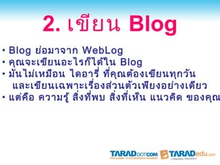 2. เขีย น Blog
• Blog ย่อ มาจาก WebLog
• คุณ จะเขีย นอะไรก็ไ ด้ใ น Blog
• มัน ไม่เ หมือ น ไดอารี่ ที่ค ณ ต้อ งเขีย นทุก วัน
                                ุ
   และเขีย นเฉพาะเรื่อ งส่ว นตัว เพีย งอย่า งเดีย ว
• แต่ค อ ความรู้ สิง ที่พ บ สิง ที่เ ห็น แนวคิด ของคุณ
       ื            ่         ่
 