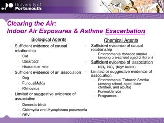 Clearing the Air:
Indoor Air Exposures & Asthma Exacerbation
Biological Agents
– Sufficient evidence of causal
relationship
• Cat
• Cockroach
• House dust mite
– Sufficient evidence of an association
• Dog
• Fungus/Molds
• Rhinovirus
– Limited or suggestive evidence of
association
• Domestic birds
• Chlamydia and Mycoplasma pneumonia
• RSV
Chemical Agents
• Sufficient evidence of causal
relationship
– Environmental tobacco smoke
(among pre-school aged children)
• Sufficient evidence of association
– NO2, NOX (high levels)
• Limited or suggestive evidence of
association
– Environmental Tobacco Smoke
(among school-aged, older
children, and adults)
– Formaldehyde
– Fragrances
 