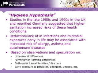 “Hygiene Hypothesis”
• Studies in the late 1980s and 1990s in the UK
and reunified Germany suggested that higher
sanitation increased risks of these health
conditions
• Reduction/lack of in infections and microbial
exposures early in life may be associated with
increased risk of allergy, asthma and
autoimmune diseases
• Based on observations and speculation on:
– Urban/rural differences
– Farming/non-farming differences
– Birth order / small families / day care
– Early exposure to parasites, allergens, viruses, etc.
 
