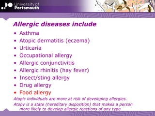 Allergic diseases include
• Asthma
• Atopic dermatitis (eczema)
• Urticaria
• Occupational allergy
• Allergic conjunctivitis
• Allergic rhinitis (hay fever)
• Insect/sting allergy
• Drug allergy
• Food allergy
Atopic individuals are more at risk of developing allergies.
Atopy is a state (hereditary disposition) that makes a person
more likely to develop allergic reactions of any type
 