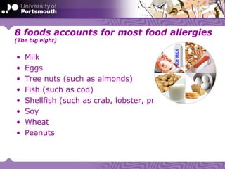 8 foods accounts for most food allergies
(The big eight)
• Milk
• Eggs
• Tree nuts (such as almonds)
• Fish (such as cod)
• Shellfish (such as crab, lobster, prawns)
• Soy
• Wheat
• Peanuts
 