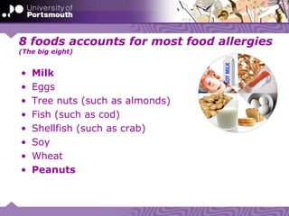 8 foods accounts for most food allergies
(The big eight)
• Milk
• Eggs
• Tree nuts (such as almonds)
• Fish (such as cod)
• Shellfish (such as crab)
• Soy
• Wheat
• Peanuts
 