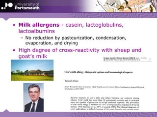 • Milk allergens - casein, lactoglobulins,
lactoalbumins
– No reduction by pasteurization, condensation,
evaporation, and drying
• High degree of cross-reactivity with sheep and
goat’s milk
 