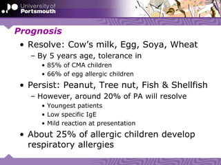 Prognosis
• Resolve: Cow’s milk, Egg, Soya, Wheat
– By 5 years age, tolerance in
• 85% of CMA children
• 66% of egg allergic children
• Persist: Peanut, Tree nut, Fish & Shellfish
– However, around 20% of PA will resolve
• Youngest patients
• Low specific IgE
• Mild reaction at presentation
• About 25% of allergic children develop
respiratory allergies
 