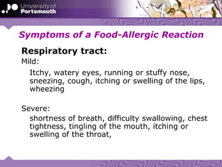 Symptoms of a Food-Allergic Reaction
Respiratory tract:
Mild:
Itchy, watery eyes, running or stuffy nose,
sneezing, cough, itching or swelling of the lips,
wheezing
Severe:
shortness of breath, difficulty swallowing, chest
tightness, tingling of the mouth, itching or
swelling of the throat,
 