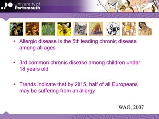• Allergic disease is the 5th leading chronic disease
among all ages
• 3rd common chronic disease among children under
18 years old
• Trends indicate that by 2015, half of all Europeans
may be suffering from an allergy
WAO, 2007
 