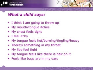 What a child says:
• I think I am going to throw up
• My mouth/tongue itches
• My chest feels tight
• I feel itchy
• My tongue feels hot/burning/tingling/heavy
• There’s something in my throat
• My lips feel tight
• My tongue feels like there is hair on it
• Feels like bugs are in my ears
 