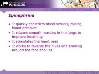 Epinephrine
• It quickly constricts blood vessels, raising
blood pressure
• It relaxes smooth muscles in the lungs to
improve breathing
• It stimulates the heart beat
• It works to reverse the hives and swelling
around the face and lips
 